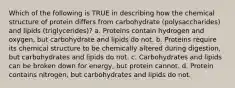 Which of the following is TRUE in describing how the chemical structure of protein differs from carbohydrate (polysaccharides) and lipids (triglycerides)? a. Proteins contain hydrogen and oxygen, but carbohydrate and lipids do not. b. Proteins require its chemical structure to be chemically altered during digestion, but carbohydrates and lipids do not. c. Carbohydrates and lipids can be broken down for energy, but protein cannot. d. Protein contains nitrogen, but carbohydrates and lipids do not.