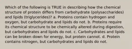 Which of the following is TRUE in describing how the chemical structure of protein differs from carbohydrate (polysaccharides) and lipids (triglycerides)? a. Proteins contain hydrogen and oxygen, but carbohydrate and lipids do not. b. Proteins require its chemical structure to be chemically altered during digestion, but carbohydrates and lipids do not. c. Carbohydrates and lipids can be broken down for energy, but protein cannot. d. Protein contains nitrogen, but carbohydrates and lipids do not.