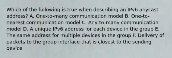 Which of the following is true when describing an IPv6 anycast address? A. One-to-many communication model B. One-to-nearest communication model C. Any-to-many communication model D. A unique IPv6 address for each device in the group E. The same address for multiple devices in the group F. Delivery of packets to the group interface that is closest to the sending device