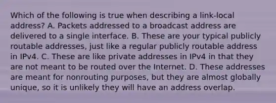 Which of the following is true when describing a link-local address? A. Packets addressed to a broadcast address are delivered to a single interface. B. These are your typical publicly routable addresses, just like a regular publicly routable address in IPv4. C. These are like private addresses in IPv4 in that they are not meant to be routed over the Internet. D. These addresses are meant for nonrouting purposes, but they are almost globally unique, so it is unlikely they will have an address overlap.