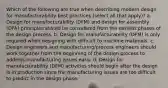 Which of the following are true when describing modern design for manufacturability best practices (select all that apply)? a. Design for manufacturability (DFM) and design for assembly (DFA) principles should be considered from the earliest phases of the design process. b. Design for manufacturability (DFM) is only required when designing with difficult to machine materials. c. Design engineers and manufacturing/process engineers should work together from the beginning of the design process to address manufacturing issues early. d. Design for manufacturability (DFM) activities should begin after the design is in production since the manufacturing issues are too difficult to predict in the design phase.