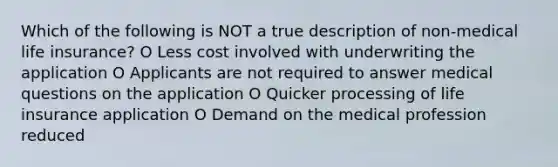 Which of the following is NOT a true description of non-medical life insurance? O Less cost involved with underwriting the application O Applicants are not required to answer medical questions on the application O Quicker processing of life insurance application O Demand on the medical profession reduced