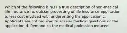 Which of the following is NOT a true description of non-medical life insurance? a. quicker processing of life insurance application b. less cost involved with underwriting the application c. Applicants are not required to answer medical questions on the application d. Demand on the medical profession reduced