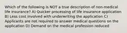 Which of the following is NOT a true description of non-medical life insurance? A) Quicker processing of life insurance application B) Less cost involved with underwriting the application C) Applicants are not required to answer medical questions on the application D) Demand on the medical profession reduced