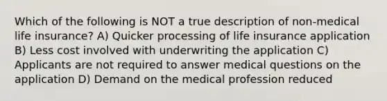 Which of the following is NOT a true description of non-medical life insurance? A) Quicker processing of life insurance application B) Less cost involved with underwriting the application C) Applicants are not required to answer medical questions on the application D) Demand on the medical profession reduced