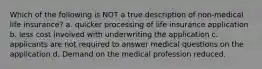 Which of the following is NOT a true description of non-medical life insurance? a. quicker processing of life insurance application b. less cost involved with underwriting the application c. applicants are not required to answer medical questions on the application d. Demand on the medical profession reduced.