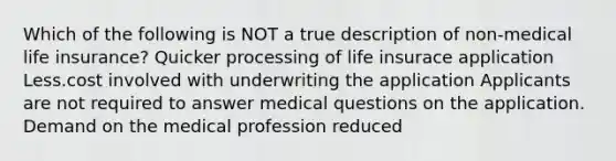 Which of the following is NOT a true description of non-medical life insurance? Quicker processing of life insurace application Less.cost involved with underwriting the application Applicants are not required to answer medical questions on the application. Demand on the medical profession reduced