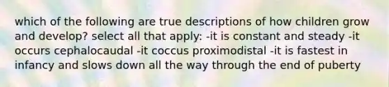 which of the following are true descriptions of how children grow and develop? select all that apply: -it is constant and steady -it occurs cephalocaudal -it coccus proximodistal -it is fastest in infancy and slows down all the way through the end of puberty