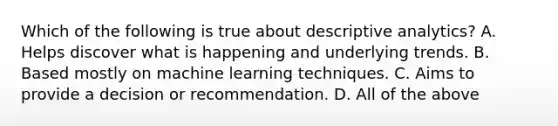 Which of the following is true about descriptive analytics? A. Helps discover what is happening and underlying trends. B. Based mostly on machine learning techniques. C. Aims to provide a decision or recommendation. D. All of the above