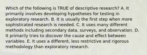 Which of the following is TRUE of descriptive research? A. It primarily involves developing hypotheses for testing in exploratory research. B. It is usually the first step when more sophisticated research is needed. C. It uses many different methods including secondary data, surveys, and observation. D. It primarily tries to discover the cause and effect between variables. E. It uses a different, less restrictive and rigorous methodology than exploratory research.