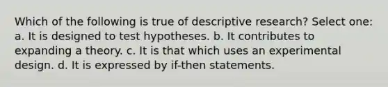 Which of the following is true of descriptive research? Select one: a. It is designed to test hypotheses. b. It contributes to expanding a theory. c. It is that which uses an experimental design. d. It is expressed by if-then statements.