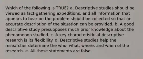 Which of the following is TRUE? a. Descriptive studies should be viewed as fact-gathering expeditions, and all information that appears to bear on the problem should be collected so that an accurate description of the situation can be provided. b. A good descriptive study presupposes much prior knowledge about the phenomenon studied. c. A key characteristic of descriptive research is its flexibility. d. Descriptive studies help the researcher determine the who, what, where, and when of the research. e. All these statements are false.