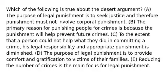 Which of the following is true about the desert argument? (A) The purpose of legal punishment is to seek justice and therefore punishment must not involve corporal punishment. (B) The primary reason for punishing people for crimes is because the punishment will help prevent future crimes. (C) To the extent that a person could not help what they did in committing a crime, his legal responsibility and appropriate punishment is diminished. (D) The purpose of legal punishment is to provide comfort and gratification to victims of their families. (E) Reducing the number of crimes is the main focus for legal punishment.