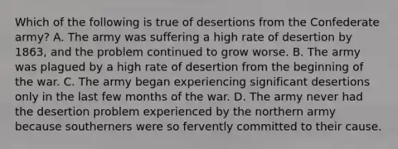 Which of the following is true of desertions from the Confederate army? A. The army was suffering a high rate of desertion by 1863, and the problem continued to grow worse. B. The army was plagued by a high rate of desertion from the beginning of the war. C. The army began experiencing significant desertions only in the last few months of the war. D. The army never had the desertion problem experienced by the northern army because southerners were so fervently committed to their cause.