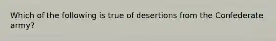 Which of the following is true of desertions from the Confederate army?