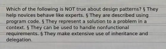 Which of the following is NOT true about design patterns? § They help novices behave like experts. § They are described using program code. § They represent a solution to a problem in a context. § They can be used to handle nonfunctional requirements. § They make extensive use of inheritance and delegation.