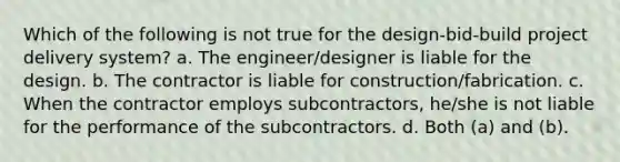 Which of the following is not true for the design-bid-build project delivery system? a. The engineer/designer is liable for the design. b. The contractor is liable for construction/fabrication. c. When the contractor employs subcontractors, he/she is not liable for the performance of the subcontractors. d. Both (a) and (b).