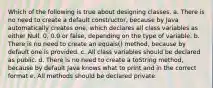 Which of the following is true about designing classes. a. There is no need to create a default constructor, because by Java automatically creates one, which declares all class variables as either Null, 0, 0.0 or false, depending on the type of variable. b. There is no need to create an equals() method, because by default one is provided. c. All class variables should be declared as public. d. There is no need to create a toString method, because by default Java knows what to print and in the correct format e. All methods should be declared private.