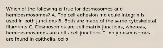 Which of the following is true for desmosomes and hemidesmosomes? A. The cell adhesion molecule integrin is used in both junctions B. Both are made of the same cytoskeletal filaments C. Desmosomes are cell matrix junctions, whereas, hemidesmosomes are cell - cell junctions D. only desmosomes are found in epithelial cells