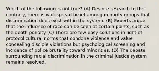 Which of the following is not true? (A) Despite research to the contrary, there is widespread belief among minority groups that discrimination does exist within the system. (B) Experts argue that the influence of race can be seen at certain points, such as the death penalty (C) There are few easy solutions in light of protocol cultural norms that condone violence and value concealing disciple violations but psychological screening and incidence of police brutality toward minorities. (D) The debate surrounding racial discrimination in the criminal justice system remains resolved.