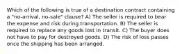 Which of the following is true of a destination contract containing a "no-arrival, no-sale" clause? A) The seller is required to bear the expense and risk during transportation. B) The seller is required to replace any goods lost in transit. C) The buyer does not have to pay for destroyed goods. D) The risk of loss passes once the shipping has been arranged.