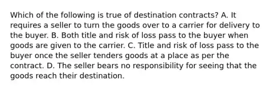 Which of the following is true of destination contracts? A. It requires a seller to turn the goods over to a carrier for delivery to the buyer. B. Both title and risk of loss pass to the buyer when goods are given to the carrier. C. Title and risk of loss pass to the buyer once the seller tenders goods at a place as per the contract. D. The seller bears no responsibility for seeing that the goods reach their destination.