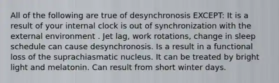 All of the following are true of desynchronosis EXCEPT: It is a result of your internal clock is out of synchronization with the external environment . Jet lag, work rotations, change in sleep schedule can cause desynchronosis. Is a result in a functional loss of the suprachiasmatic nucleus. It can be treated by bright light and melatonin. Can result from short winter days.