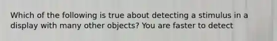 Which of the following is true about detecting a stimulus in a display with many other objects? You are faster to detect