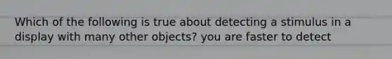 Which of the following is true about detecting a stimulus in a display with many other objects? you are faster to detect