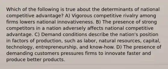 Which of the following is true about the determinants of national competitive advantage? A) Vigorous competitive rivalry among firms lowers national innovativeness. B) The presence of strong competitors in a nation adversely affects national competitive advantage. C) Demand conditions describe the nation's position in factors of production, such as labor, natural resources, capital, technology, entrepreneurship, and know-how. D) The presence of demanding customers pressures firms to innovate faster and produce better products.