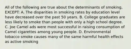 All of the following are true about the determinants of smoking, EXCEPT: A. The disparities in smoking rates by education level have decreased over the past 50 years. B. College graduates are less likely to smoke than people with only a high school degree. C. Joe Camel ads were most successful in raising consumption of Camel cigarettes among young people. D. Environmental tobacco smoke causes many of the same harmful health effects as active smoking