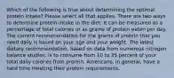 Which of the following is true about determining the optimal protein intake? Please select all that applies. There are two ways to determine protein intake in the diet: It can be measured as a percentage of total calories or as grams of protein eaten per day. The current recommendation for the grams of protein that you need daily is based on your age and your weight. The latest dietary recommendation, based on data from numerous nitrogen balance studies, is to consume from 10 to 35 percent of your total daily calories from protein. Americans, in general, have a hard time meeting their protein requirements.