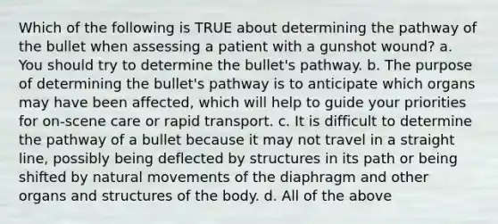 Which of the following is TRUE about determining the pathway of the bullet when assessing a patient with a gunshot wound? a. You should try to determine the bullet's pathway. b. The purpose of determining the bullet's pathway is to anticipate which organs may have been affected, which will help to guide your priorities for on-scene care or rapid transport. c. It is difficult to determine the pathway of a bullet because it may not travel in a straight line, possibly being deflected by structures in its path or being shifted by natural movements of the diaphragm and other organs and structures of the body. d. All of the above