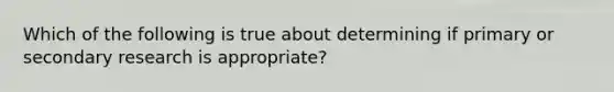 Which of the following is true about determining if primary or secondary research is appropriate?