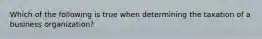 Which of the following is true when determining the taxation of a business organization?