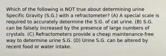 Which of the following is NOT true about determining urine Specific Gravity (S.G.) with a refractometer? (A) A special scale is required to accurately determine the S.G. of cat urine. (B) S.G. can be falsely increased by the presence of large numbers of crystals. (C) Refractometers provide a cheap maintenance-free way to determine urine S.G. (D) Urine S.G. can be altered by recent food or water intake.