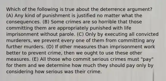 Which of the following is true about the deterrence argument? (A) Any kind of punishment is justified no matter what the consequences. (B) Some crimes are so horrible that those committing them are appropriately punished with life imprisonment without parole. (C) Only by executing all convicted murderers, we prevent every one of them from committing any further murders. (D) If other measures than imprisonment work better to prevent crime, then we ought to use these other measures. (E) All those who commit serious crimes must "pay" for them and we determine how much they should pay only by considering how serious was their crime.