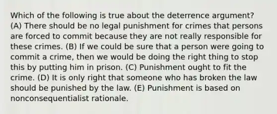 Which of the following is true about the deterrence argument? (A) There should be no legal punishment for crimes that persons are forced to commit because they are not really responsible for these crimes. (B) If we could be sure that a person were going to commit a crime, then we would be doing the right thing to stop this by putting him in prison. (C) Punishment ought to fit the crime. (D) It is only right that someone who has broken the law should be punished by the law. (E) Punishment is based on nonconsequentialist rationale.