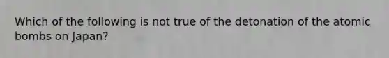 Which of the following is not true of the detonation of the atomic bombs on Japan?