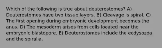 Which of the following is true about deuterostomes? A) Deuterostomes have two tissue layers. B) Cleavage is spiral. C) The first opening during embryonic development becomes the anus. D) The mesoderm arises from cells located near the embryonic blastopore. E) Deuterostomes include the ecdysozoa and the spiralia.