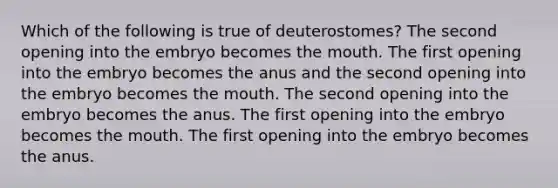 Which of the following is true of deuterostomes? The second opening into the embryo becomes the mouth. The first opening into the embryo becomes the anus and the second opening into the embryo becomes the mouth. The second opening into the embryo becomes the anus. The first opening into the embryo becomes the mouth. The first opening into the embryo becomes the anus.