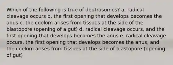 Which of the following is true of deutrosomes? a. radical cleavage occurs b. the first opening that develops becomes the anus c. the coelom arises from tissues at the side of the blastopore (opening of a gut) d. radical cleavage occurs, and the first opening that develops becomes the anus e. radical cleavage occurs, the first opening that develops becomes the anus, and the coelom arises from tissues at the side of blastopore (opening of gut)