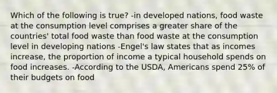 Which of the following is true? -in developed nations, food waste at the consumption level comprises a greater share of the countries' total food waste than food waste at the consumption level in developing nations -Engel's law states that as incomes increase, the proportion of income a typical household spends on food increases. -According to the USDA, Americans spend 25% of their budgets on food