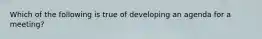 Which of the following is true of developing an agenda for a meeting?