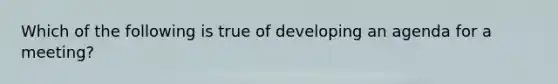 Which of the following is true of developing an agenda for a meeting?