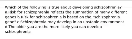 Which of the following is true about developing schizophrenia? a.Risk for schizophrenia reflects the summation of many different genes b.Risk for schizophrenia is based on the "schizophrenia gene" c.Schizophrenia may develop in an unstable environment d.The older you are the more likely you can develop schizophrenia