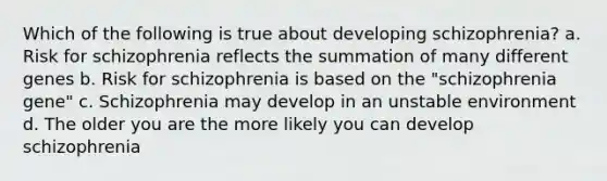 Which of the following is true about developing schizophrenia? a. Risk for schizophrenia reflects the summation of many different genes b. Risk for schizophrenia is based on the "schizophrenia gene" c. Schizophrenia may develop in an unstable environment d. The older you are the more likely you can develop schizophrenia