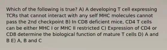 Which of the following is true? A) A developing T cell expressing TCRs that cannot interact with any self MHC molecules cannot pass the 2nd checkpoint B) In CD8 deficient mice, CD4 T cells can be either MHC I or MHC II restricted C) Expression of CD4 or CD8 determine the biological function of mature T cells D) A and B E) A, B and C