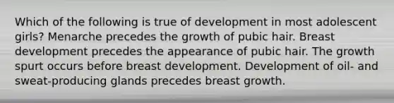 Which of the following is true of development in most adolescent girls? Menarche precedes the growth of pubic hair. Breast development precedes the appearance of pubic hair. The growth spurt occurs before breast development. Development of oil- and sweat-producing glands precedes breast growth.