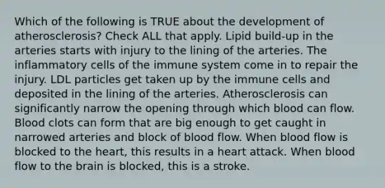 Which of the following is TRUE about the development of atherosclerosis? Check ALL that apply. Lipid build-up in the arteries starts with injury to the lining of the arteries. The inflammatory cells of the immune system come in to repair the injury. LDL particles get taken up by the immune cells and deposited in the lining of the arteries. Atherosclerosis can significantly narrow the opening through which blood can flow. Blood clots can form that are big enough to get caught in narrowed arteries and block of blood flow. When blood flow is blocked to the heart, this results in a heart attack. When blood flow to the brain is blocked, this is a stroke.